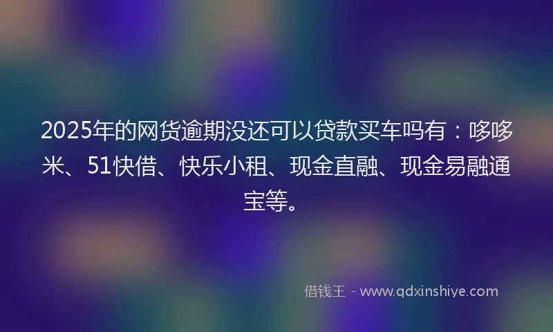 2025年的网货逾期没还可以贷款买车吗有：哆哆米、51快借、快乐小租、现金直融、现金易融通宝等。