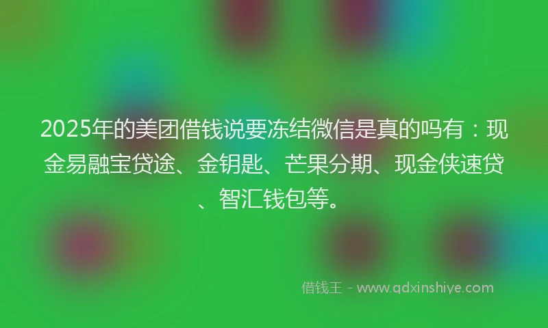 2025年的美团借钱说要冻结微信是真的吗有：现金易融宝贷途、金钥匙、芒果分期、现金侠速贷、智汇钱包等。