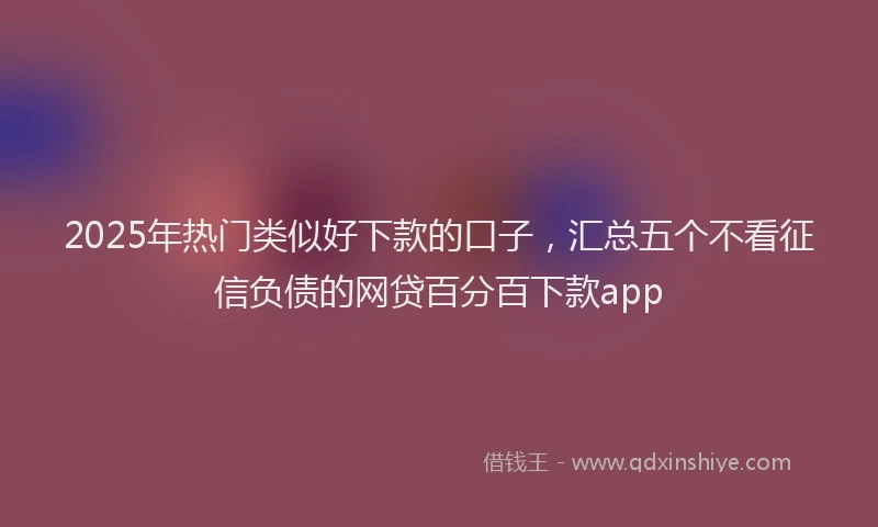 2025年热门类似好下款的口子，汇总五个不看征信负债的网贷百分百下款app