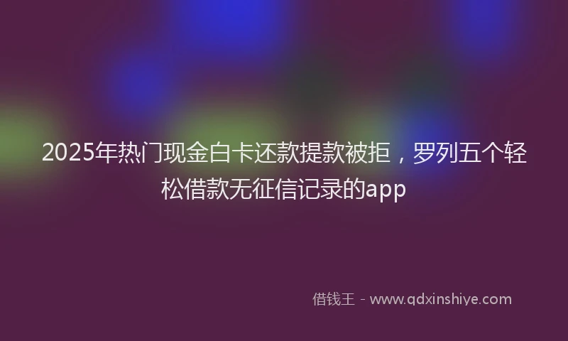 2025年热门现金白卡还款提款被拒，罗列五个轻松借款无征信记录的app