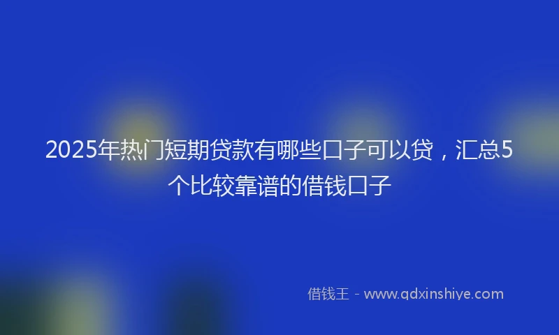 2025年热门短期贷款有哪些口子可以贷，汇总5个比较靠谱的借钱口子