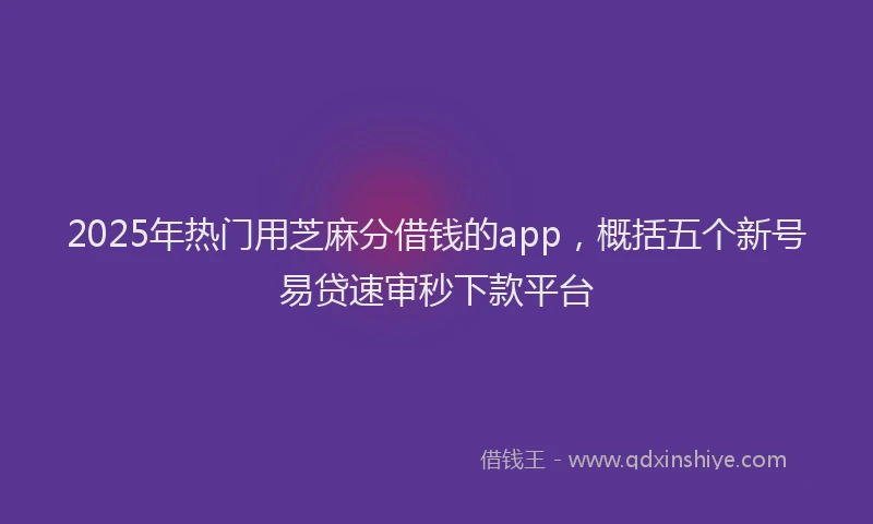 2025年热门用芝麻分借钱的app，概括五个新号易贷速审秒下款平台