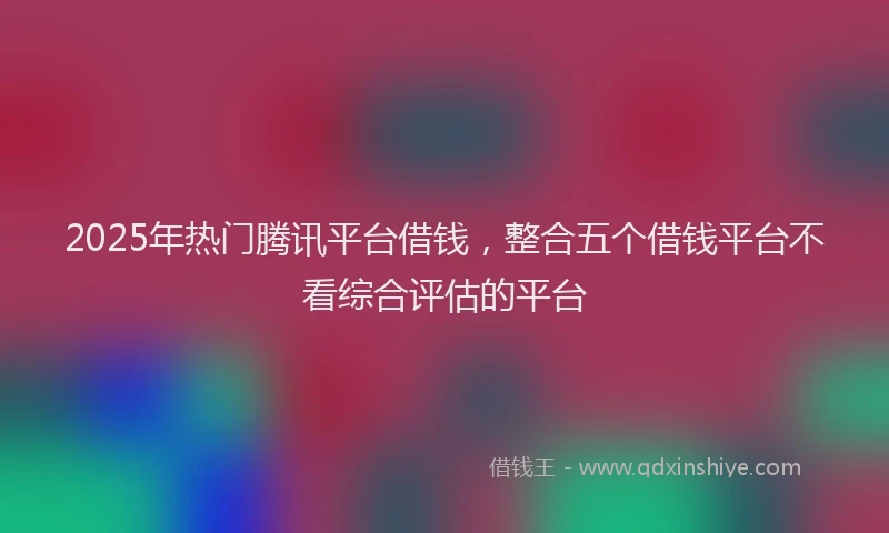 2025年热门腾讯平台借钱，整合五个借钱平台不看综合评估的平台