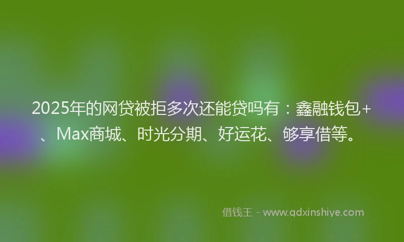 2025年的网贷被拒多次还能贷吗有：鑫融钱包+、Max商城、时光分期、好运花、够享借等。