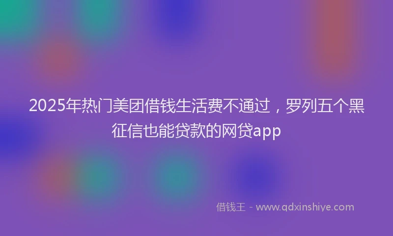 2025年热门美团借钱生活费不通过，罗列五个黑征信也能贷款的网贷app