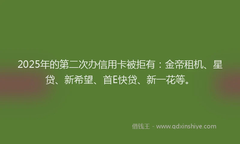 2025年的第二次办信用卡被拒有：金帝租机、星贷、新希望、首E快贷、新一花等。