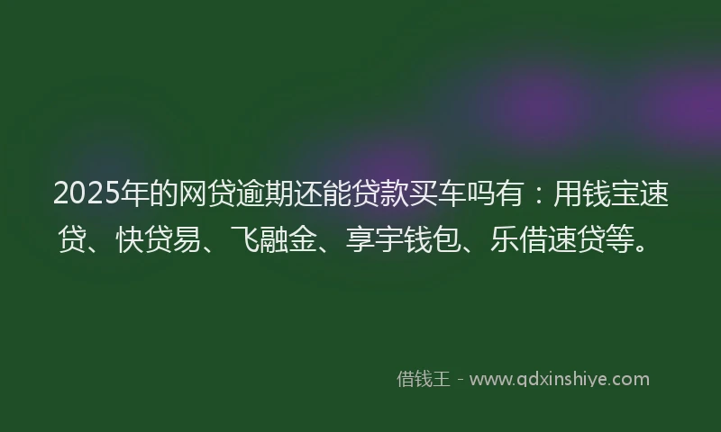 2025年的网贷逾期还能贷款买车吗有:用钱宝速贷、快贷易、飞融金、享宇钱包、乐借速贷等。