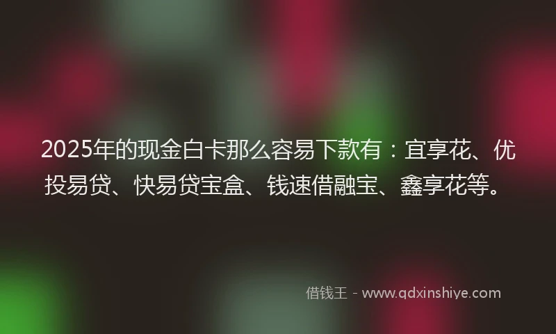 2025年的现金白卡那么容易下款有：宜享花、优投易贷、快易贷宝盒、钱速借融宝、鑫享花等。