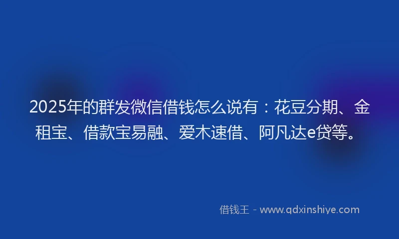 2025年的群发微信借钱怎么说有:花豆分期、金租宝、借款宝易融、爱木速借、阿凡达e贷等。