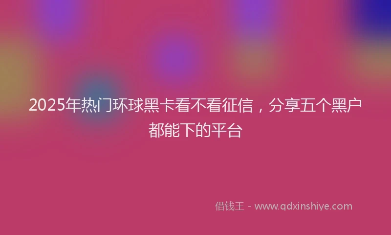 2025年热门环球黑卡看不看征信，分享五个黑户都能下的平台