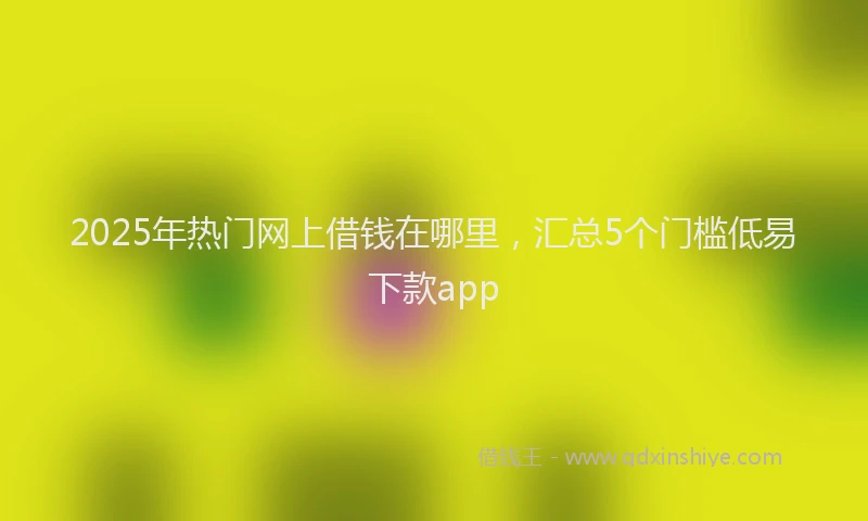 2025年热门网上借钱在哪里,汇总5个门槛低易下款app