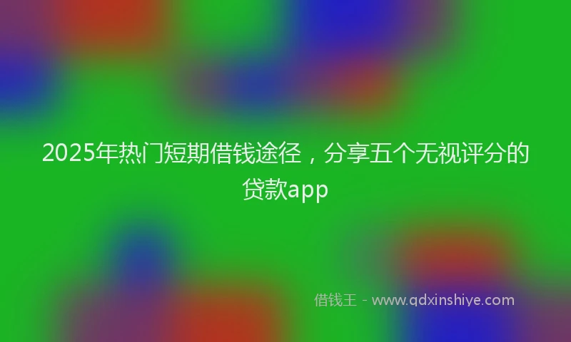 2025年热门短期借钱途径,分享五个无视评分的贷款app