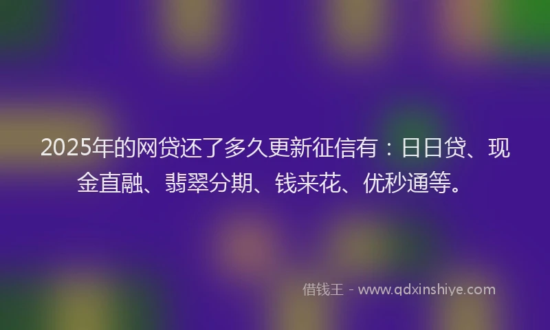 2025年的网贷还了多久更新征信有：日日贷、现金直融、翡翠分期、钱来花、优秒通等。