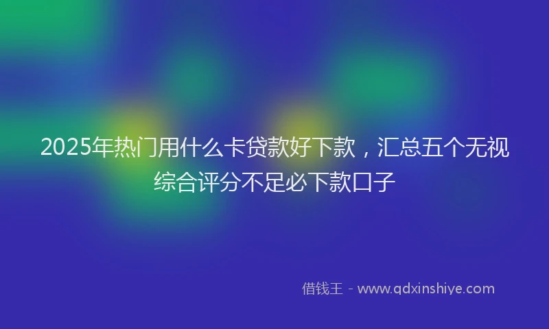 2025年热门用什么卡贷款好下款，汇总五个无视综合评分不足必下款口子