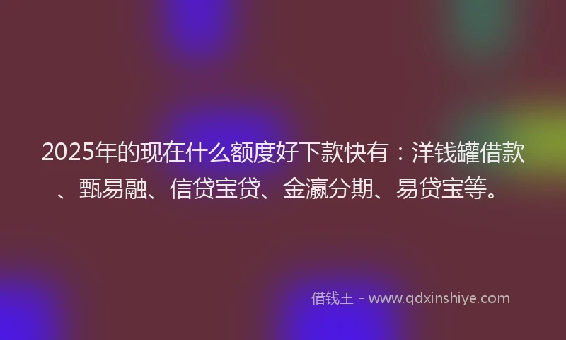 2025年的现在什么额度好下款快有:洋钱罐借款、甄易融、信贷宝贷、金瀛分期、易贷宝等。