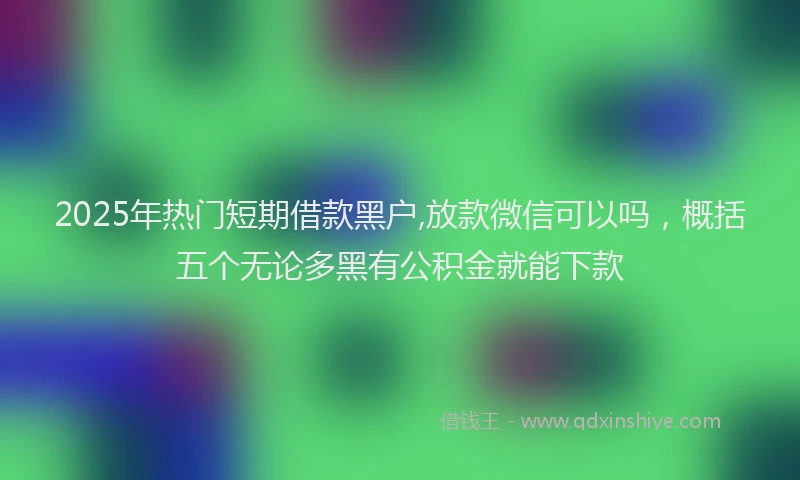 2025年热门短期借款黑户,放款微信可以吗,概括五个无论多黑有公积金就能下款