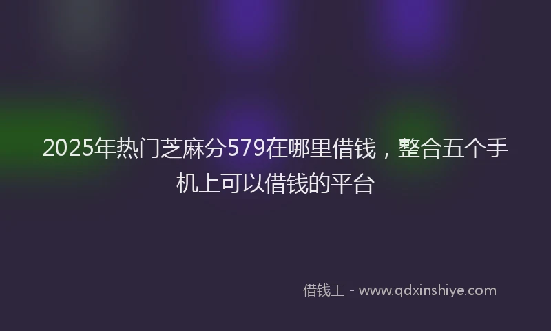 2025年热门芝麻分579在哪里借钱，整合五个手机上可以借钱的平台