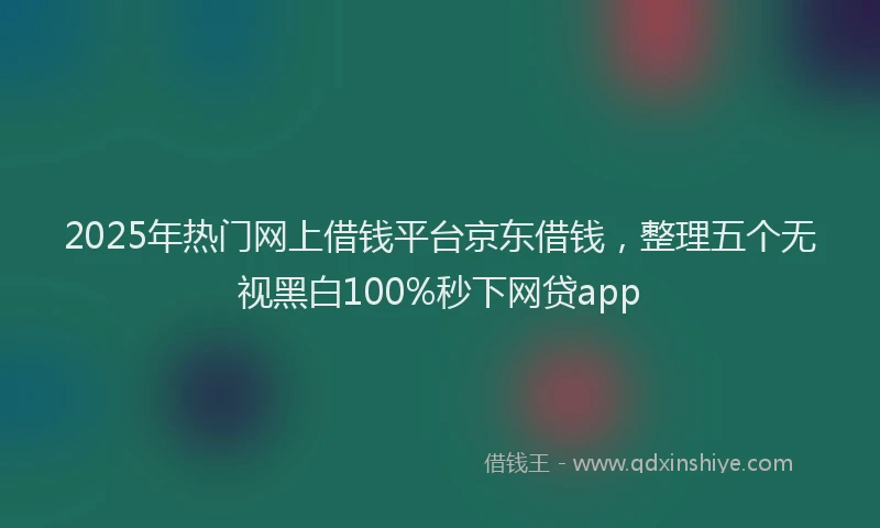 2025年热门网上借钱平台京东借钱,整理五个无视黑白100%秒下网贷app