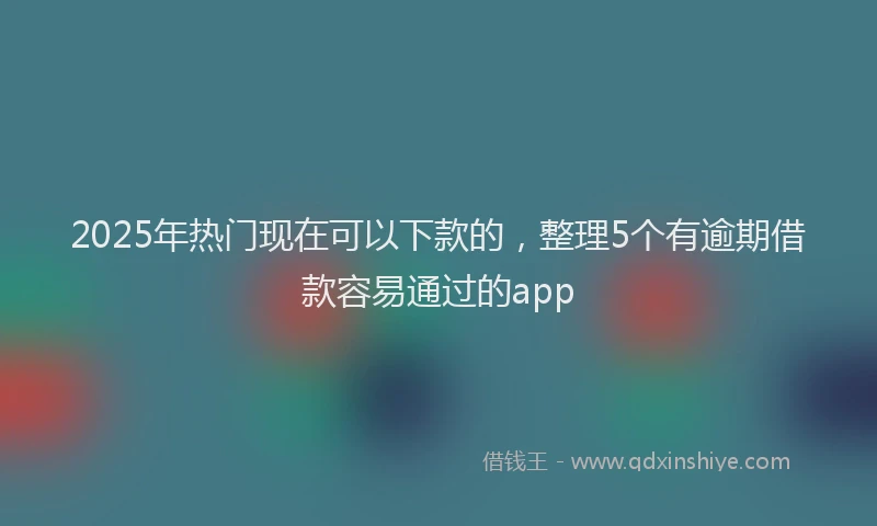 2025年热门现在可以下款的，整理5个有逾期借款容易通过的app