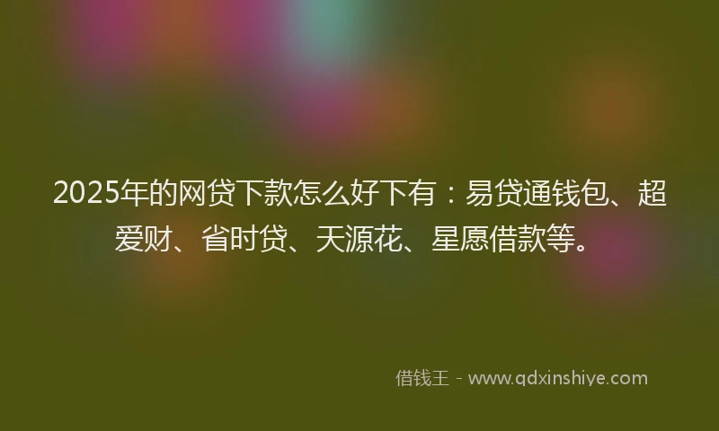 2025年的网贷下款怎么好下有：易贷通钱包、超爱财、省时贷、天源花、星愿借款等。