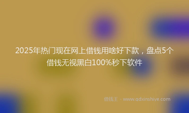 2025年热门现在网上借钱用啥好下款，盘点5个借钱无视黑白100%秒下软件