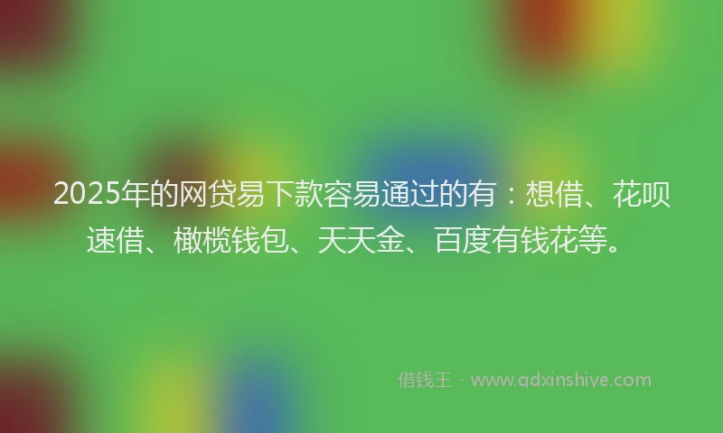 2025年的网贷易下款容易通过的有：想借、花呗速借、橄榄钱包、天天金、百度有钱花等。