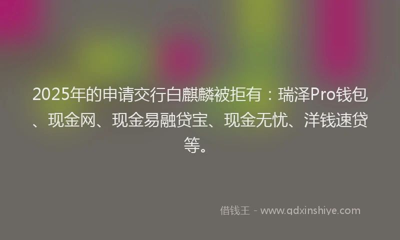 2025年的申请交行白麒麟被拒有：瑞泽Pro钱包、现金网、现金易融贷宝、现金无忧、洋钱速贷等。