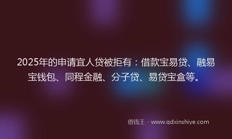 2025年的申请宜人贷被拒有：借款宝易贷、融易宝钱包、同程金融、分子贷、易贷宝盒等。