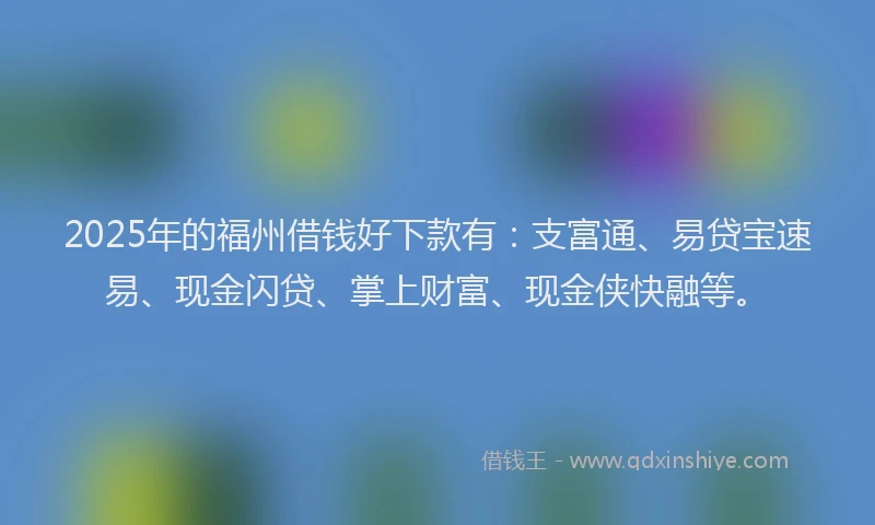 2025年的福州借钱好下款有：支富通、易贷宝速易、现金闪贷、掌上财富、现金侠快融等。