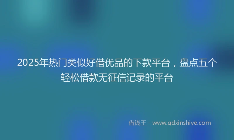 2025年热门类似好借优品的下款平台，盘点五个轻松借款无征信记录的平台