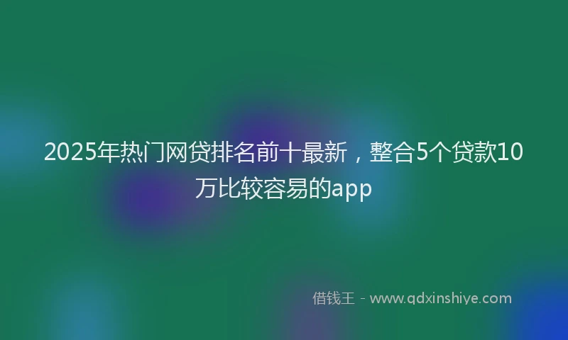2025年热门网贷排名前十最新，整合5个贷款10万比较容易的app
