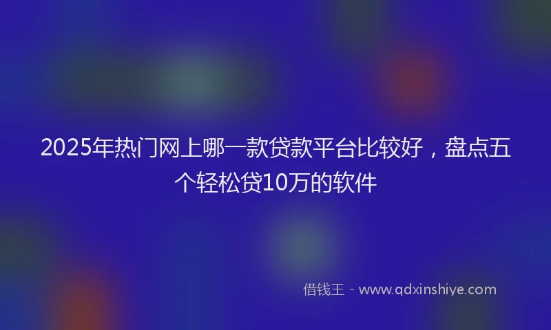 2025年热门网上哪一款贷款平台比较好，盘点五个轻松贷10万的软件
