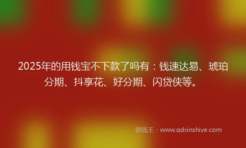 2025年的用钱宝不下款了吗有：钱速达易、琥珀分期、抖享花、好分期、闪贷侠等。