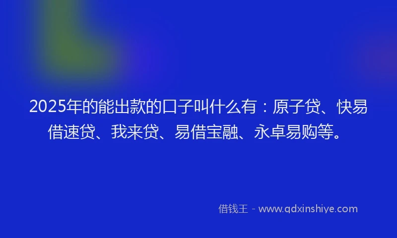 2025年的能出款的口子叫什么有:原子贷、快易借速贷、我来贷、易借宝融、永卓易购等。