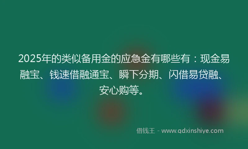 2025年的类似备用金的应急金有哪些有：现金易融宝、钱速借融通宝、瞬下分期、闪借易贷融、安心购等。