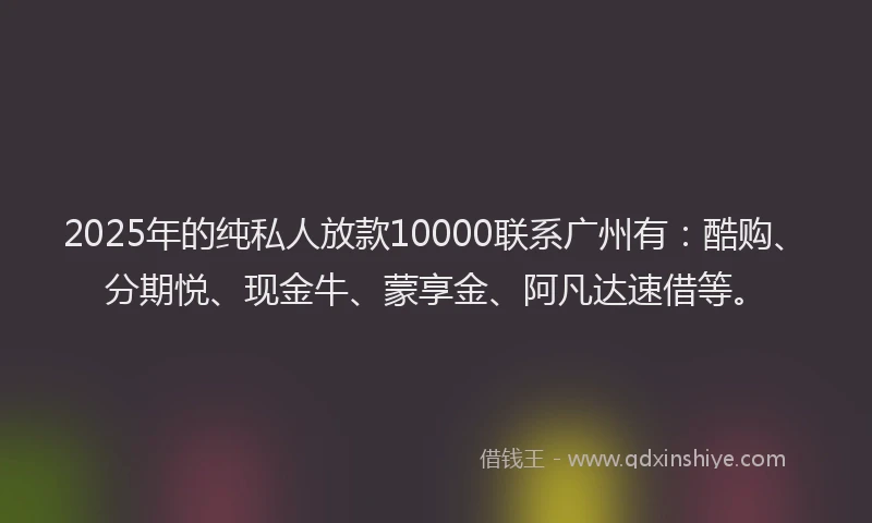 2025年的纯私人放款10000联系广州有：酷购、分期悦、现金牛、蒙享金、阿凡达速借等。