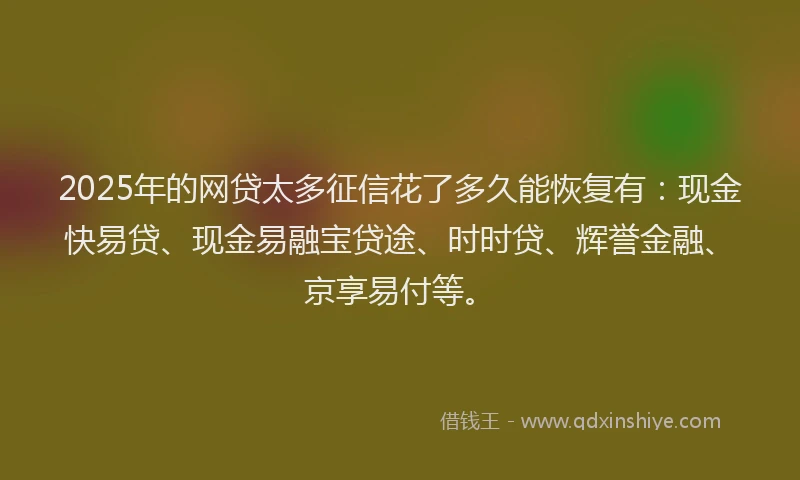2025年的网贷太多征信花了多久能恢复有:现金快易贷、现金易融宝贷途、时时贷、辉誉金融、京享易付等。