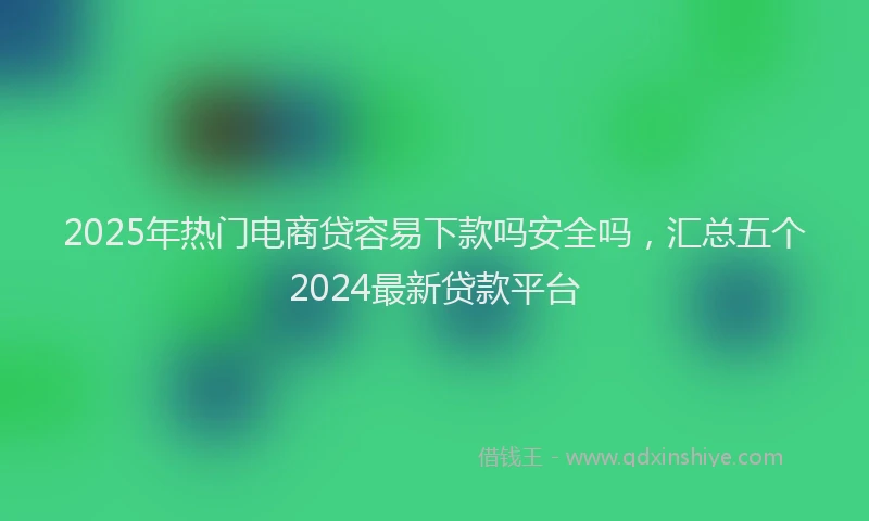 2025年热门电商贷容易下款吗安全吗，汇总五个2024最新贷款平台