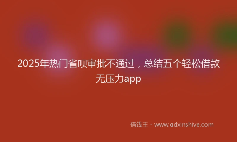 2025年热门省呗审批不通过，总结五个轻松借款无压力app