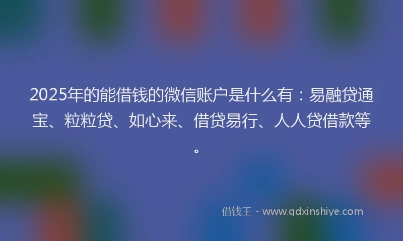 2025年的能借钱的微信账户是什么有:易融贷通宝、粒粒贷、如心来、借贷易行、人人贷借款等。