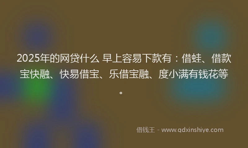 2025年的网贷什么 早上容易下款有：借蛙、借款宝快融、快易借宝、乐借宝融、度小满有钱花等。