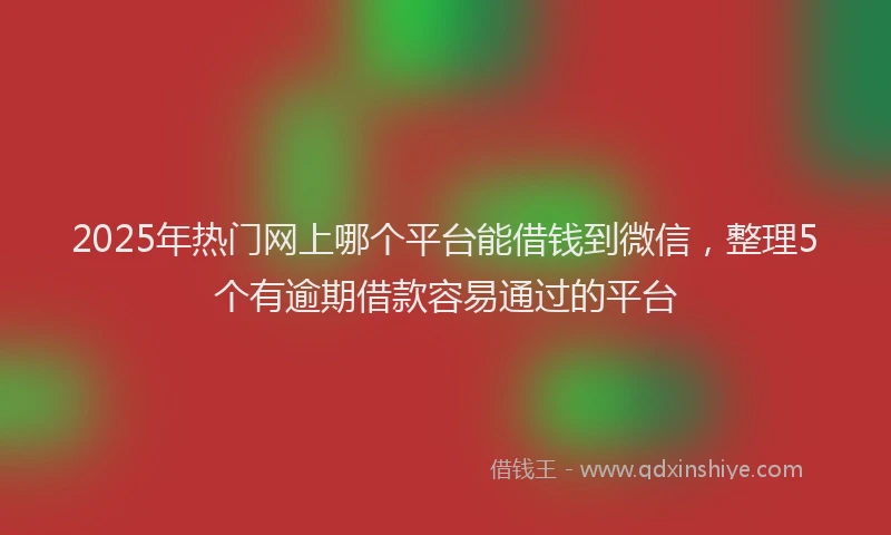 2025年热门网上哪个平台能借钱到微信，整理5个有逾期借款容易通过的平台