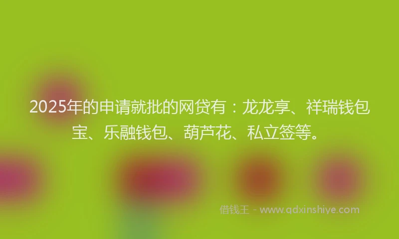 2025年的申请就批的网贷有：龙龙享、祥瑞钱包宝、乐融钱包、葫芦花、私立签等。