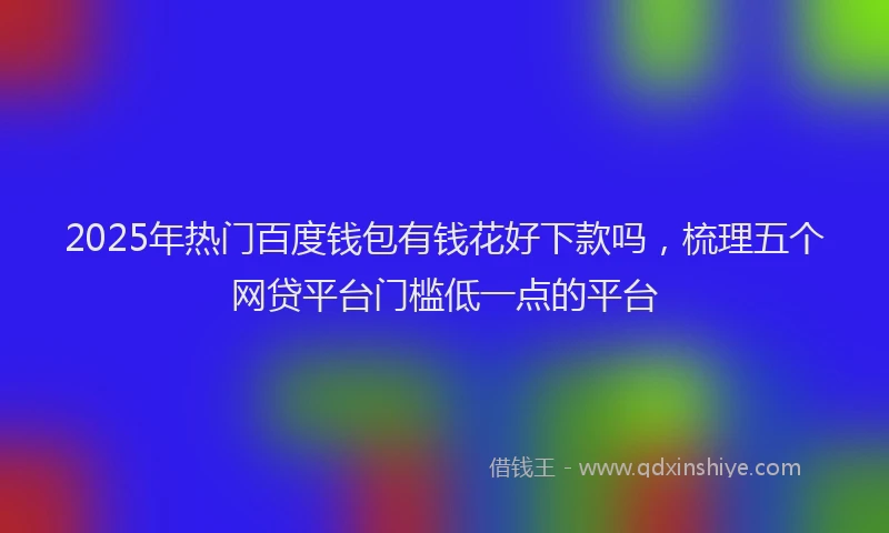 2025年热门百度钱包有钱花好下款吗,梳理五个网贷平台门槛低一点的平台
