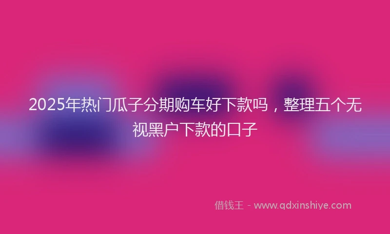 2025年热门瓜子分期购车好下款吗，整理五个无视黑户下款的口子