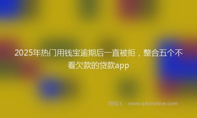 2025年热门用钱宝逾期后一直被拒，整合五个不看欠款的贷款app
