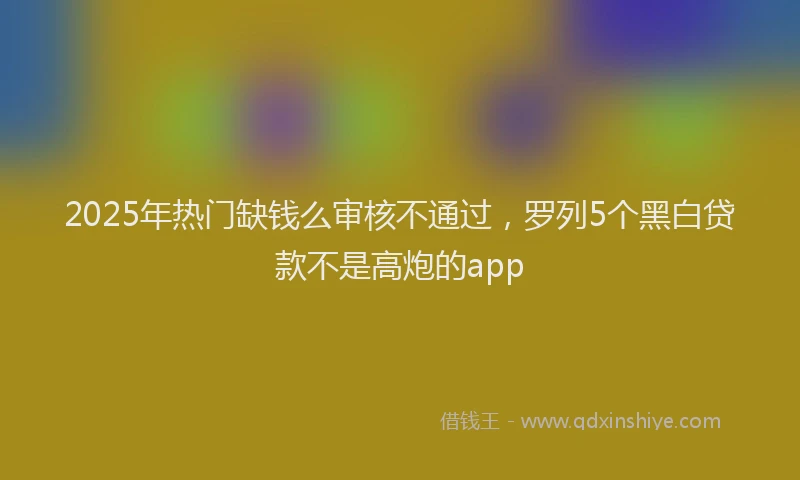 2025年热门缺钱么审核不通过，罗列5个黑白贷款不是高炮的app