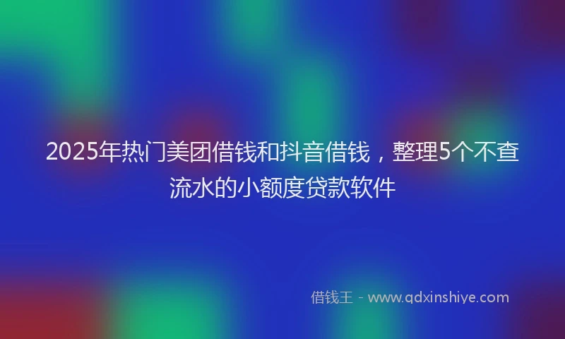 2025年热门美团借钱和抖音借钱,整理5个不查流水的小额度贷款软件