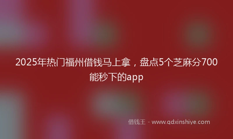 2025年热门福州借钱马上拿，盘点5个芝麻分700能秒下的app