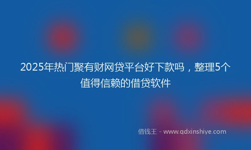 2025年热门聚有财网贷平台好下款吗，整理5个值得信赖的借贷软件